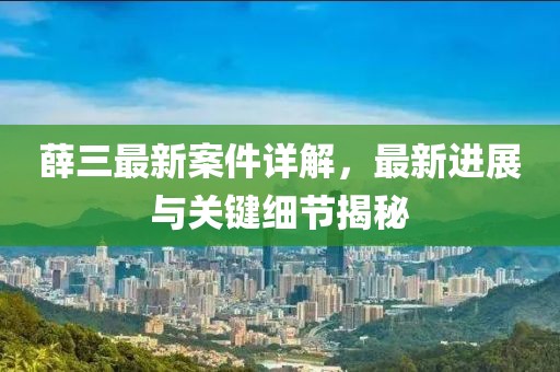 薛三最新案件詳解，最新進(jìn)展與關(guān)鍵細(xì)節(jié)揭秘