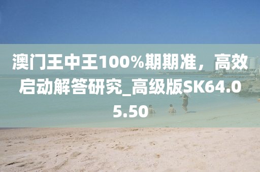 澳門王中王100%期期準(zhǔn)，高效啟動解答研究_高級版SK64.05.50