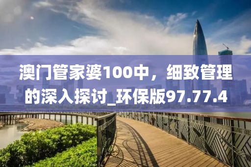 澳門管家婆100中，細致管理的深入探討_環(huán)保版97.77.4