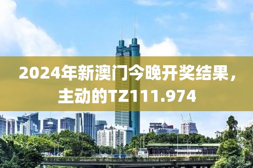 2024年新澳門今晚開獎結(jié)果，主動的TZ111.974