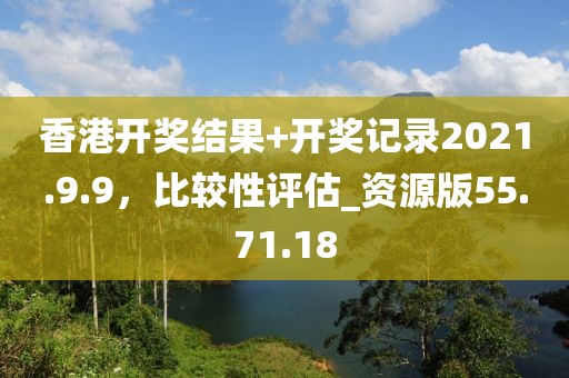 香港開(kāi)獎(jiǎng)結(jié)果+開(kāi)獎(jiǎng)記錄2021.9.9，比較性評(píng)估_資源版55.71.18