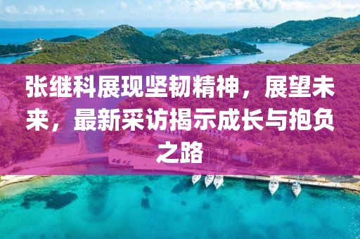 張繼科展現(xiàn)堅(jiān)韌精神，展望未來，最新采訪揭示成長與抱負(fù)之路