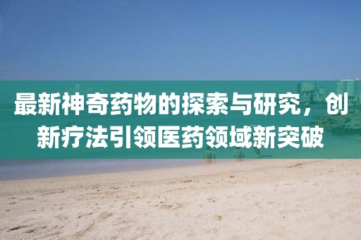 最新神奇藥物的探索與研究，創(chuàng)新療法引領(lǐng)醫(yī)藥領(lǐng)域新突破