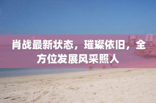 肖戰(zhàn)最新狀態(tài)，璀璨依舊，全方位發(fā)展風(fēng)采照人