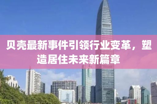 貝殼最新事件引領(lǐng)行業(yè)變革，塑造居住未來新篇章