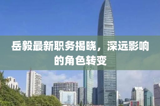 岳毅最新職務揭曉，深遠影響的角色轉變
