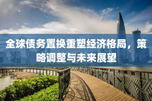 全球債務置換重塑經(jīng)濟格局，策略調(diào)整與未來展望