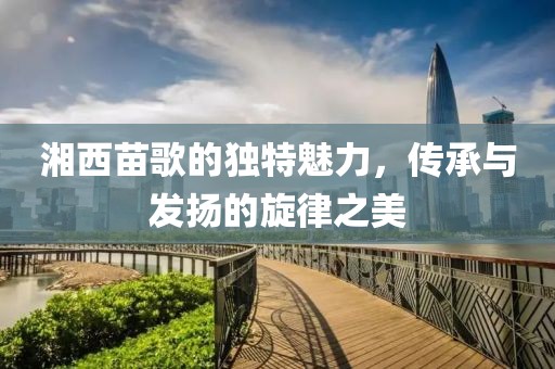 湘西苗歌的獨(dú)特魅力，傳承與發(fā)揚(yáng)的旋律之美