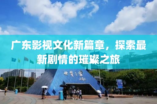 廣東影視文化新篇章，探索最新劇情的璀璨之旅