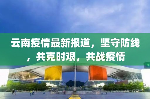 云南疫情最新報道，堅守防線，共克時艱，共戰(zhàn)疫情