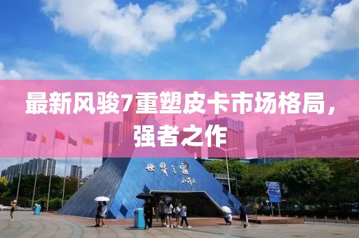 最新風(fēng)駿7重塑皮卡市場格局，強(qiáng)者之作