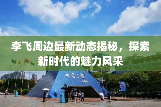 李飛周邊最新動態(tài)揭秘，探索新時代的魅力風采