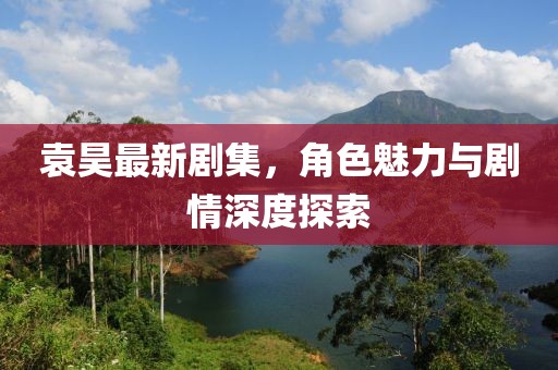 袁昊最新劇集，角色魅力與劇情深度探索
