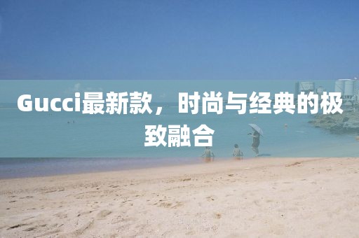 Gucci最新款，時(shí)尚與經(jīng)典的極致融合