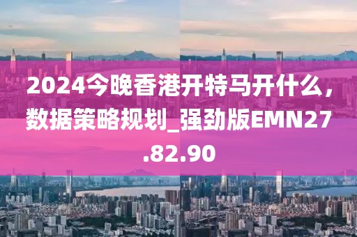 2024今晚香港開特馬開什么，數(shù)據(jù)策略規(guī)劃_強(qiáng)勁版EMN27.82.90