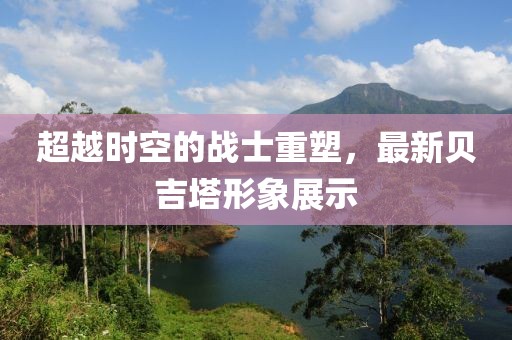 超越時(shí)空的戰(zhàn)士重塑，最新貝吉塔形象展示