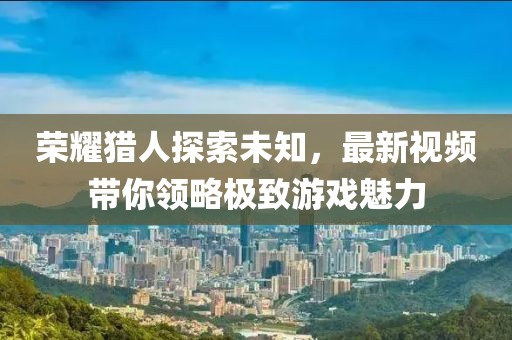 榮耀獵人探索未知，最新視頻帶你領(lǐng)略極致游戲魅力