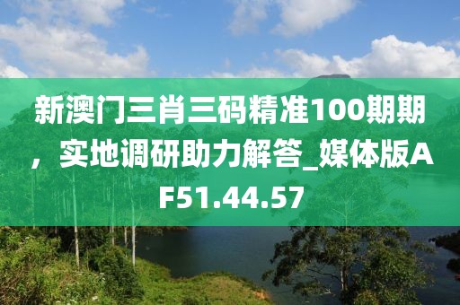 新澳門三肖三碼精準100期期，實地調(diào)研助力解答_媒體版AF51.44.57