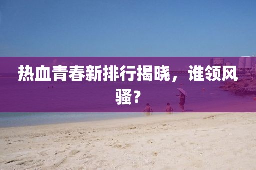 熱血青春新排行揭曉，誰(shuí)領(lǐng)風(fēng)騷？