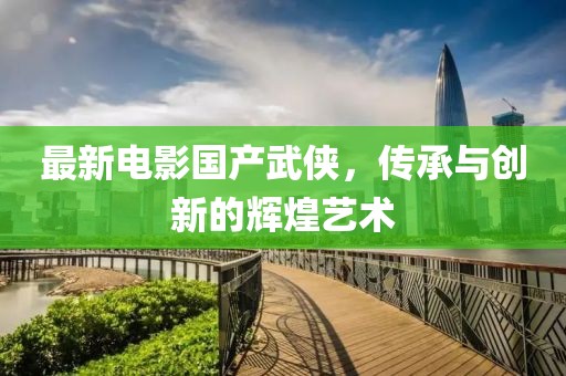 最新電影國(guó)產(chǎn)武俠，傳承與創(chuàng)新的輝煌藝術(shù)