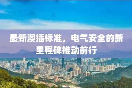 最新澳插標(biāo)準(zhǔn)，電氣安全的新里程碑推動前行