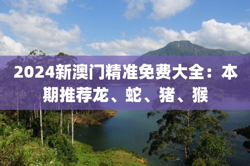 2024新澳門精準(zhǔn)免費大全：本期推薦龍、蛇、豬、猴