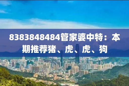 8383848484管家婆中特：本期推薦豬、虎、虎、狗
