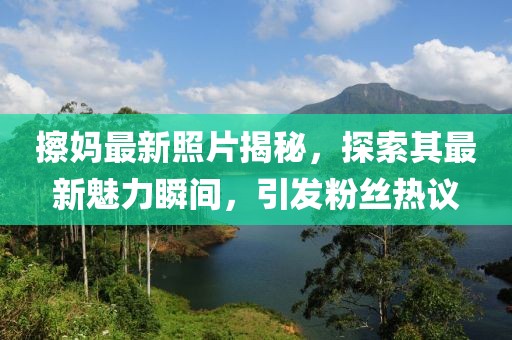 擦媽最新照片揭秘，探索其最新魅力瞬間，引發(fā)粉絲熱議