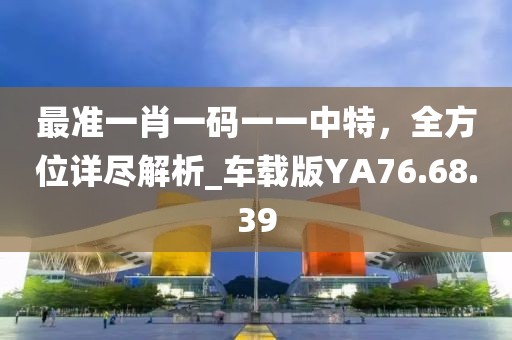 最準(zhǔn)一肖一碼一一中特，全方位詳盡解析_車載版YA76.68.39