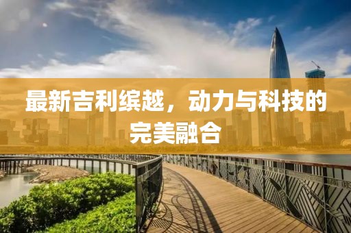 最新吉利繽越，動(dòng)力與科技的完美融合