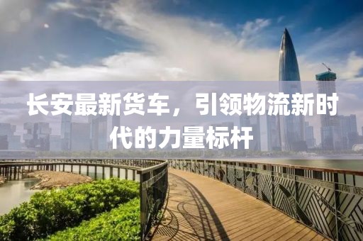 長安最新貨車，引領(lǐng)物流新時(shí)代的力量標(biāo)桿