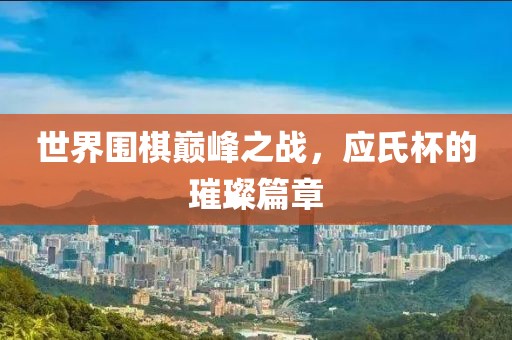 世界圍棋巔峰之戰(zhàn)，應(yīng)氏杯的璀璨篇章