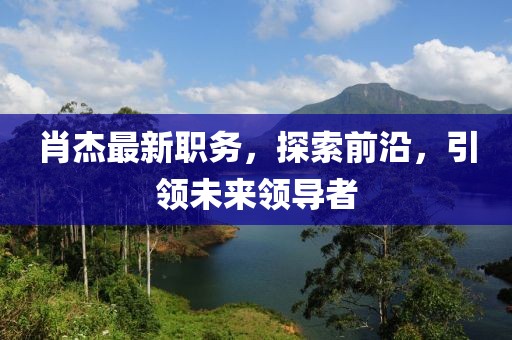肖杰最新職務，探索前沿，引領未來領導者