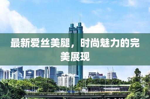 最新愛絲美腿，時(shí)尚魅力的完美展現(xiàn)
