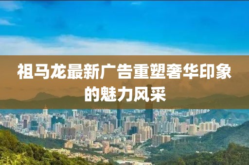祖馬龍最新廣告重塑奢華印象的魅力風(fēng)采