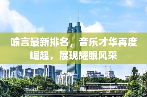 喻言最新排名，音樂才華再度崛起，展現(xiàn)耀眼風采