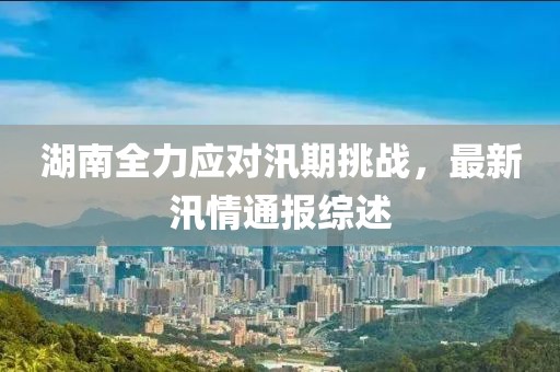 湖南全力應(yīng)對(duì)汛期挑戰(zhàn)，最新汛情通報(bào)綜述