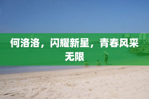 何洛洛，閃耀新星，青春風(fēng)采無限