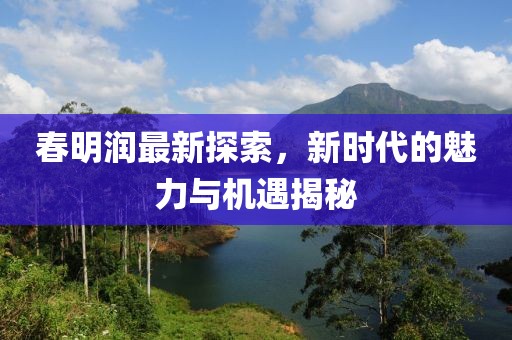 春明潤最新探索，新時代的魅力與機遇揭秘