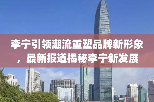 李寧引領(lǐng)潮流重塑品牌新形象，最新報道揭秘李寧新發(fā)展
