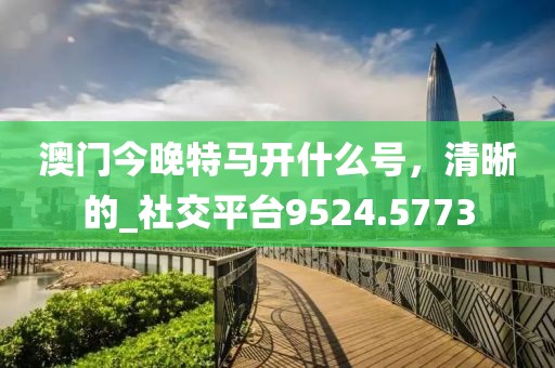澳門今晚特馬開什么號(hào)，清晰的_社交平臺(tái)9524.5773