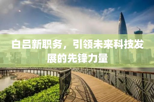 白呂新職務(wù)，引領(lǐng)未來(lái)科技發(fā)展的先鋒力量