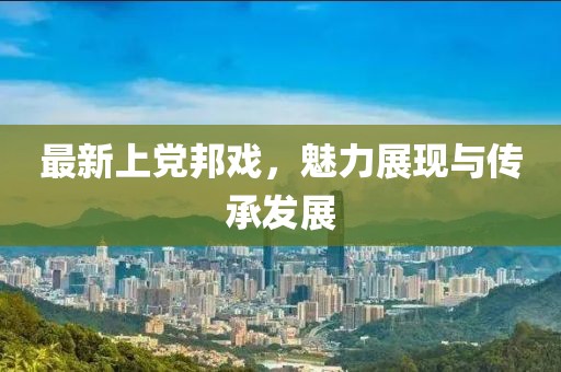最新上黨邦戲，魅力展現(xiàn)與傳承發(fā)展