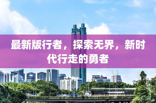 最新版行者，探索無(wú)界，新時(shí)代行走的勇者