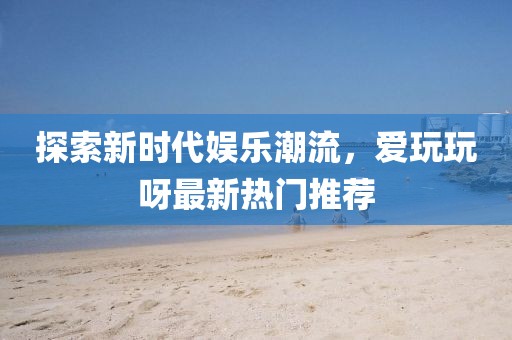 探索新時(shí)代娛樂潮流，愛玩玩呀最新熱門推薦