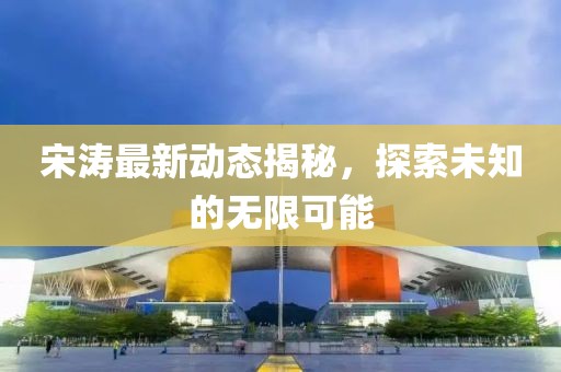 宋濤最新動(dòng)態(tài)揭秘，探索未知的無限可能