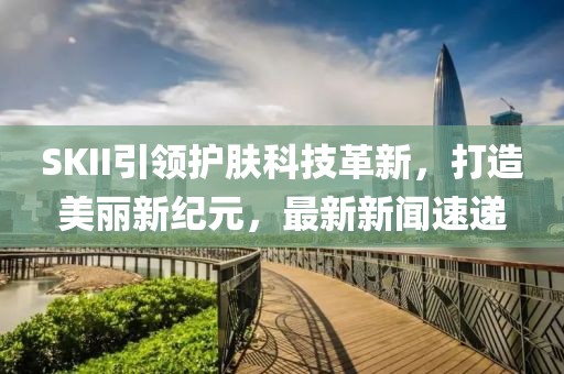 SKII引領(lǐng)護(hù)膚科技革新，打造美麗新紀(jì)元，最新新聞速遞