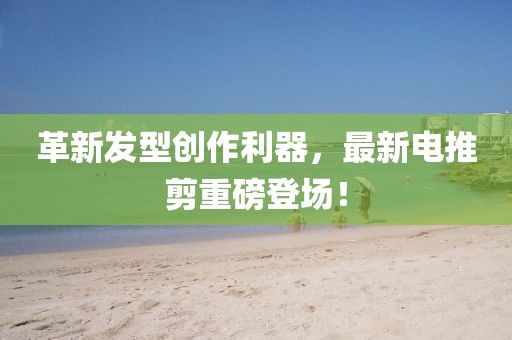 革新發(fā)型創(chuàng)作利器，最新電推剪重磅登場(chǎng)！