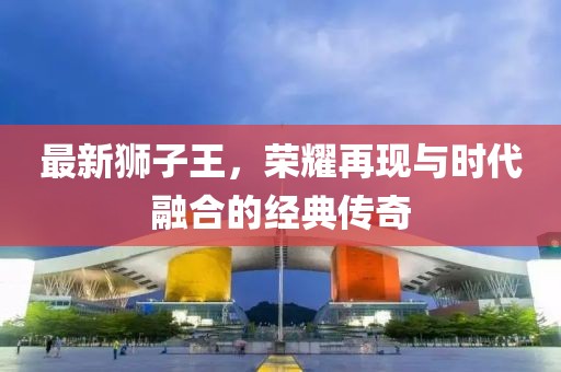 最新獅子王，榮耀再現(xiàn)與時(shí)代融合的經(jīng)典傳奇
