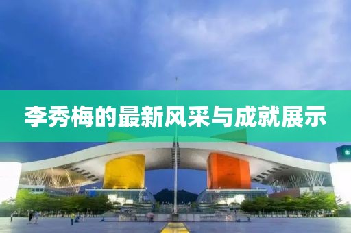 李秀梅的最新風(fēng)采與成就展示